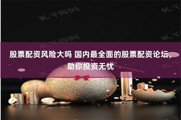 股票配资风险大吗 国内最全面的股票配资论坛，助你投资无忧