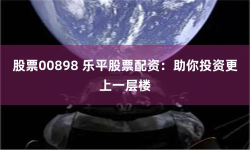 股票00898 乐平股票配资：助你投资更上一层楼