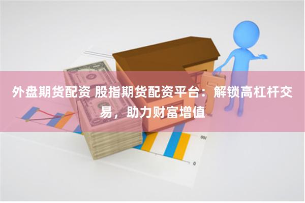 外盘期货配资 股指期货配资平台：解锁高杠杆交易，助力财富增值