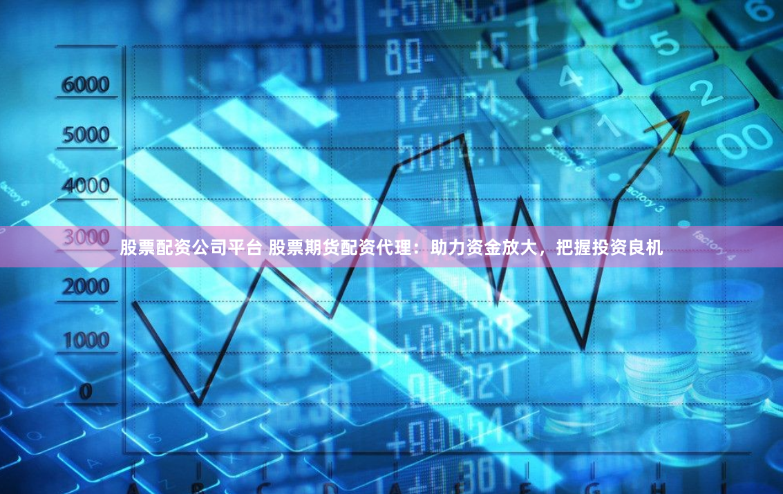 股票配资公司平台 股票期货配资代理：助力资金放大，把握投资良机