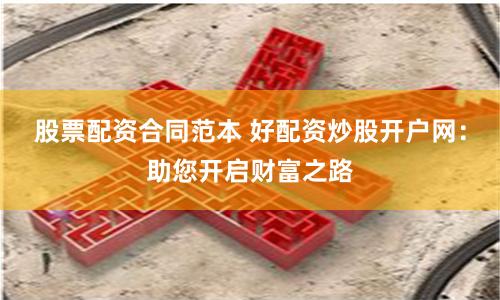 股票配资合同范本 好配资炒股开户网：助您开启财富之路