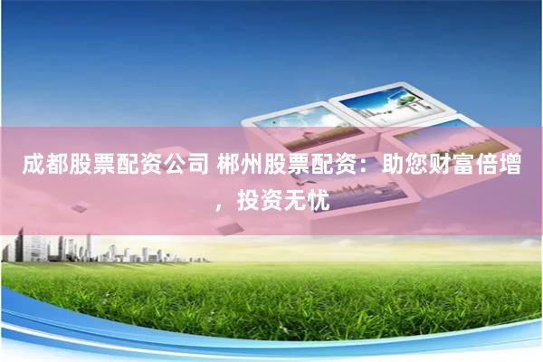 成都股票配资公司 郴州股票配资：助您财富倍增，投资无忧