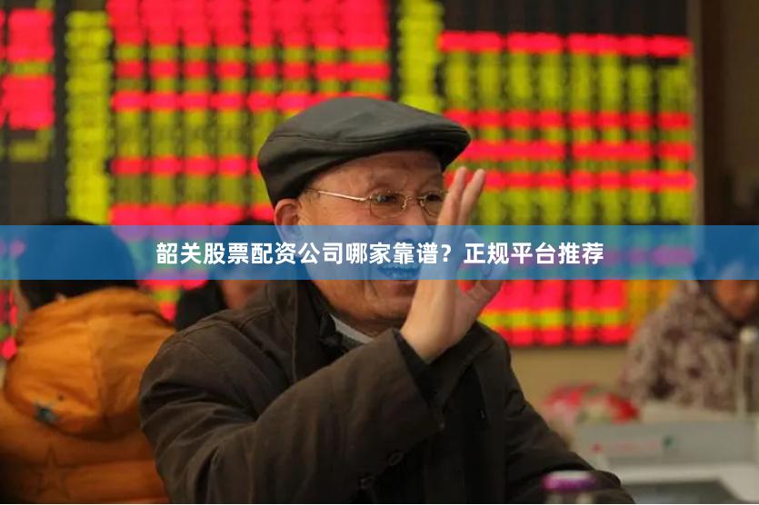 韶关股票配资公司哪家靠谱？正规平台推荐